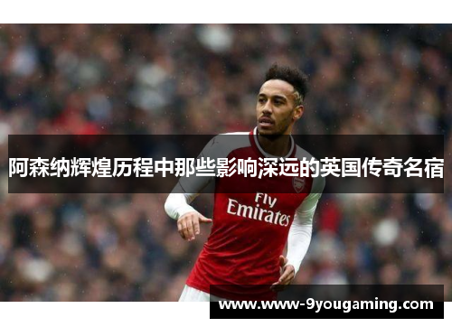 阿森纳辉煌历程中那些影响深远的英国传奇名宿